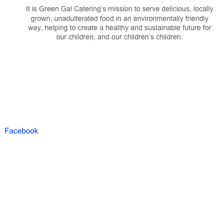 It is Green Gal Catering’s mission to serve delicious, locally grown, unadulterated food in an environmentally friendly way, helping to create a healthy and sustainable future for our children, and our children’s children.








Facebook
http://www.facebook.com/pages/Green-Gal-Events-Catering/240510555991382?ref=tn_tnmn


http://pinterest.com/thegreengal/event-envy/
